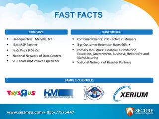  Headquarters: Melville, NY
 IBM MSP Partner
 IaaS, PaaS & SaaS
 National Network of Data Centers
 20+ Years IBM Power Experience
COMPANY:
FAST FACTS
 Combined Clients: 700+ active customers
 3-yr Customer Retention Rate: 90% +
 Primary Industries: Financial, Distribution,
Education, Government, Business, Healthcare and
Manufacturing
 National Network of Reseller Partners
CUSTOMERS:
SAMPLE CLIENTELE:
 