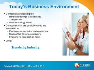 Today’s Business Environment
 Companies are looking for:
 Hard dollar savings (no soft costs)
 12 month ROI
 Avoid technology refresh
 Companies that are publicly traded are
interested in:
 Pushing expenses to the next quarter/year
 Meeting Wall Street’s expectations
 Financing (to keep cash on hand)
 Links:
Trends by Industry
 