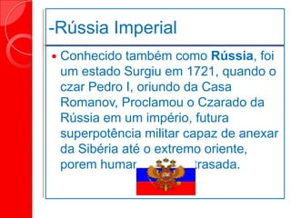 -Rússia Imperial
 Conhecido também como Rússia, foi
um estado Surgiu em 1721, quando o
czar Pedro I, oriundo da Casa
Romanov, Proclamou o Czarado da
Rússia em um império, futura
superpotência militar capaz de anexar
da Sibéria até o extremo oriente,
porem humanamente atrasada.
 