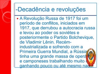 -Decadência e revoluções
 A Revolução Russa de 1917 foi um
período de conflitos, iniciados em
1917, que derrubou a autocracia russa
e levou ao poder os soviétes e
posteriormente o Partido Bolchevique,
de Vladimir Lênin. Recém-
industrializada e sofrendo com a
Primeira Guerra Mundial, a Rússia
tinha uma grande massa de operários
e camponeses trabalhando muito e
ganhando pouco ou até mesmo nada.
 