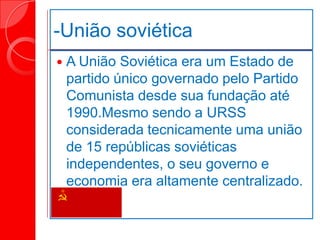 -União soviética
 A União Soviética era um Estado de
partido único governado pelo Partido
Comunista desde sua fundação até
1990.Mesmo sendo a URSS
considerada tecnicamente uma união
de 15 repúblicas soviéticas
independentes, o seu governo e
economia era altamente centralizado.
 