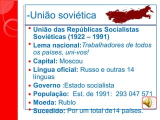 -União soviética
 União das Repúblicas Socialistas
Soviéticas (1922 – 1991)
 Lema nacional:Trabalhadores de todos
os países, uni-vos!
 Capital: Moscou
 Língua oficial: Russo e outras 14
línguas
 Governo :Estado socialista
 População: Est. de 1991: 293 047 571
 Moeda: Rublo
 Sucedido: Por um total de14 países.
 