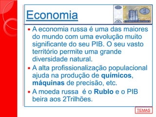 Economia
 A economia russa é uma das maiores
do mundo com uma evolução muito
significante do seu PIB. O seu vasto
território permite uma grande
diversidade natural.
 A alta profissionalização populacional
ajuda na produção de químicos,
máquinas de precisão, etc.
 A moeda russa é o Rublo e o PIB
beira aos 2Trilhões.
TEMAS
 