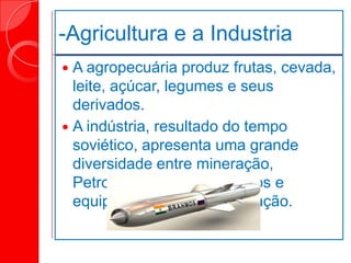 -Agricultura e a Industria
 A agropecuária produz frutas, cevada,
leite, açúcar, legumes e seus
derivados.
 A indústria, resultado do tempo
soviético, apresenta uma grande
diversidade entre mineração,
Petrolífera, materiais Bélicos e
equipamentos de comunicação.
 