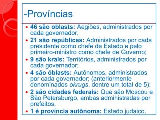 -Províncias
 46 são oblasts: Aegiões, administrados por
cada governador;
 21 são repúblicas: Administrados por cada
presidente como chefe de Estado e pelo
primeiro-ministro como chefe de Governo;
 9 são krais: Territórios, administrados por
cada governador;
 4 são óblasts: Autônomos, administrados
por cada governador; (anteriormente
denominados okrugs, dentre um total de 5);
 2 são cidades federais: Que são Moscou e
São Petersburgo, ambas administradas por
prefeitos;
 1 é província autônoma: Estado judaico.
 