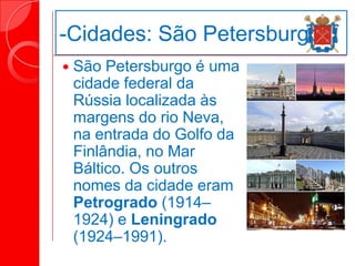 -Cidades: São Petersburgo
 São Petersburgo é uma
cidade federal da
Rússia localizada às
margens do rio Neva,
na entrada do Golfo da
Finlândia, no Mar
Báltico. Os outros
nomes da cidade eram
Petrogrado (1914–
1924) e Leningrado
(1924–1991).
 