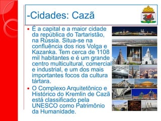 -Cidades: Cazã
 É a capital e a maior cidade
da república do Tartaristão,
na Rússia. Situa-se na
confluência dos rios Volga e
Kazanka. Tem cerca de 1108
mil habitantes e é um grande
centro multicultural, comercial
e industrial, e um dos mais
importantes focos da cultura
tártara.
 O Complexo Arquitetônico e
Histórico do Kremlin de Cazã
está classificado pela
UNESCO como Patrimônio
da Humanidade.
 