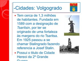 -Cidades: Volgogrado
 Tem cerca de 1,3 milhões
de habitantes. Fundada em
1589 com a designação de
Tsarítsin, por ter se
originado de uma fortaleza
às margens do rio Tsaritsa.
Em 1925 passou a se
chamar Stalingrado fazendo
referencia a Josef Stalin.
 Possui o titulo de Cidade
Hereoi da 2º Grande
 
