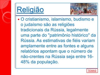 Religião
 O cristianismo, islamismo, budismo e
o judaísmo são as religiões
tradicionais da Rússia, legalmente
uma parte do "patrimônio histórico" da
Rússia. As estimativas de fiéis variam
amplamente entre as fontes e alguns
relatórios apontam que o número de
não-crentes na Rússia seja entre 16-
48% da população.
TEMAS
 