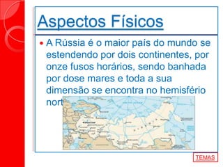 Aspectos Físicos
 A Rússia é o maior país do mundo se
estendendo por dois continentes, por
onze fusos horários, sendo banhada
por dose mares e toda a sua
dimensão se encontra no hemisfério
norte.
TEMAS
 