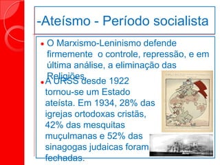 -Ateísmo - Período socialista


O Marxismo-Leninismo defende
firmemente o controle, repressão, e em
última análise, a eliminação das
Religiões.
A URSS desde 1922
tornou-se um Estado
ateísta. Em 1934, 28% das
igrejas ortodoxas cristãs,
42% das mesquitas
muçulmanas e 52% das
sinagogas judaicas foram
fechadas.
 