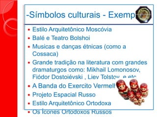 -Símbolos culturais - Exemplo:
 Estilo Arquitetônico Moscóvia
 Balé e Teatro Bolshoi
 Musicas e danças étnicas (como a
Cossaca)
 Grande tradição na literatura com grandes
dramaturgos como: Mikhail Lomonosov,
Fiódor Dostoiévski , Liev Tolstoy e etc.
 A Banda do Exercito Vermelho
 Projeto Espacial Russo
 Estilo Arquitetônico Ortodoxa
 Os Ícones Ortodoxos Russos
 
