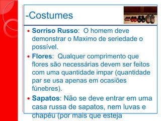-Costumes
 Sorriso Russo: O homem deve
demonstrar o Maximo de seriedade o
possível.
 Flores: Qualquer comprimento que
flores são necessárias devem ser feitos
com uma quantidade impar (quantidade
par se usa apenas em ocasiões
fúnebres).
 Sapatos: Não se deve entrar em uma
casa russa de sapatos, nem luvas e
chapéu (por mais que esteja
 