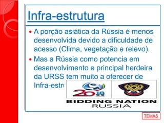  A porção asiática da Rússia é menos
desenvolvida devido a dificuldade de
acesso (Clima, vegetação e relevo).
 Mas a Rússia como potencia em
desenvolvimento e principal herdeira
da URSS tem muito a oferecer de
Infra-estruturar.
Infra-estrutura
TEMAS
 