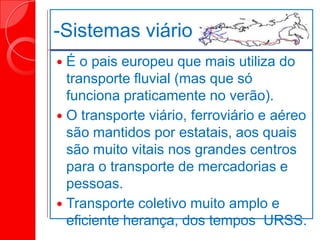 -Sistemas viário
 É o pais europeu que mais utiliza do
transporte fluvial (mas que só
funciona praticamente no verão).
 O transporte viário, ferroviário e aéreo
são mantidos por estatais, aos quais
são muito vitais nos grandes centros
para o transporte de mercadorias e
pessoas.
 Transporte coletivo muito amplo e
eficiente herança, dos tempos URSS.
 