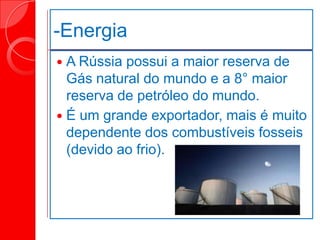 -Energia
 A Rússia possui a maior reserva de
Gás natural do mundo e a 8° maior
reserva de petróleo do mundo.
 É um grande exportador, mais é muito
dependente dos combustíveis fosseis
(devido ao frio).
 