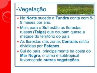 -Vegetação
 No Norte sucede a Tundra conta com 8-
9 meses por ano.
 Mais para o Sul estão as florestas
russas (Taiga) que ocupam quase a
metade do território do país.
 As florestas das zonas Centrais estão
divididas por Estepes.
 Sul do país, principalmente na costa do
Mar Negro, o clima é subtropical
favorecendo outras vegetações.
 