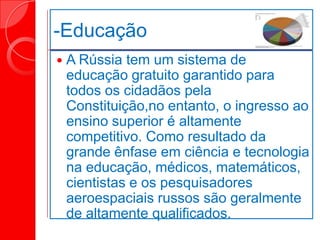 -Educação
 A Rússia tem um sistema de
educação gratuito garantido para
todos os cidadãos pela
Constituição,no entanto, o ingresso ao
ensino superior é altamente
competitivo. Como resultado da
grande ênfase em ciência e tecnologia
na educação, médicos, matemáticos,
cientistas e os pesquisadores
aeroespaciais russos são geralmente
de altamente qualificados.
 