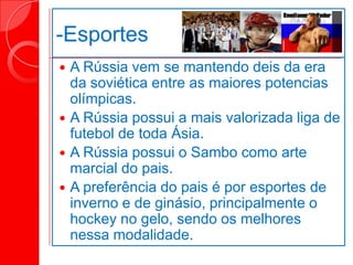 -Esportes
 A Rússia vem se mantendo deis da era
da soviética entre as maiores potencias
olímpicas.
 A Rússia possui a mais valorizada liga de
futebol de toda Ásia.
 A Rússia possui o Sambo como arte
marcial do pais.
 A preferência do pais é por esportes de
inverno e de ginásio, principalmente o
hockey no gelo, sendo os melhores
nessa modalidade.
 