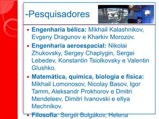 -Pesquisadores
 Engenharia bélica: Mikhail Kalashnikov,
Evgeny Dragunov e Kharkiv Morozov.
 Engenharia aeroespacial: Nikolai
Zhukovsky, Sergey Chaplygin, Sergei
Lebedev, Konstantin Tsiolkovsky e Valentin
Glushko.
 Matemática, química, biologia e física:
Mikhail Lomonosov, Nicolay Basov, Igor
Tamm, Aleksandr Prokhorov e Dmitri
Mendeleev, Dimitri Ivanovski e eIlya
Mechnikov.
 Filosofia: Sergéi Bulgákov, Helena
 