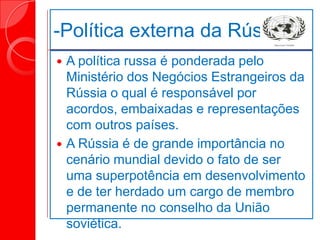 -Política externa da Rússia
 A política russa é ponderada pelo
Ministério dos Negócios Estrangeiros da
Rússia o qual é responsável por
acordos, embaixadas e representações
com outros países.
 A Rússia é de grande importância no
cenário mundial devido o fato de ser
uma superpotência em desenvolvimento
e de ter herdado um cargo de membro
permanente no conselho da União
soviética.
 