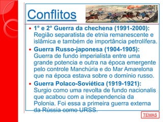 Conflitos
 1° e 2° Guerra da chechena (1991-2000):
Região separatista de etnia remanescente e
islâmica e também de importância petrolífera.
 Guerra Russo-japonesa (1904-1905):
Guerra de fundo imperialista entre uma
grande potencia e outra na época emergente
pelo controle Manchúria e do Mar Amarelona
que na época estava sobre o domínio russo.
 Guerra Polaco-Soviética (1919-1921):
Surgio como uma revolta de fundo nacionalis
que acabou com a independencia da
Polonia. Foi essa a primeira guerra externa
da Rússia como URSS.
TEMAS
 