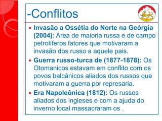 -Conflitos
 Invasão a Ossétia do Norte na Geórgia
(2004): Área de maioria russa e de campo
petrolíferos fatores que motivaram a
invasão dos russo a aquele pais.
 Guerra russo-turca de (1877-1878): Os
Otomanicos estavam em conflito com os
povos balcânicos aliados dos russos que
motivaram a guerra por represaria.
 Era Napoleônica (1812): Os russos
aliados dos ingleses e com a ajuda do
inverno local massacraram os .
 