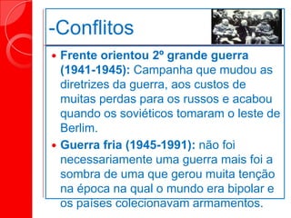 -Conflitos
 Frente orientou 2º grande guerra
(1941-1945): Campanha que mudou as
diretrizes da guerra, aos custos de
muitas perdas para os russos e acabou
quando os soviéticos tomaram o leste de
Berlim.
 Guerra fria (1945-1991): não foi
necessariamente uma guerra mais foi a
sombra de uma que gerou muita tenção
na época na qual o mundo era bipolar e
os países colecionavam armamentos.
 