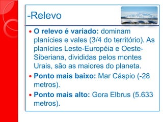 -Relevo
 O relevo é variado: dominam
planícies e vales (3/4 do território). As
planícies Leste-Européia e Oeste-
Siberiana, divididas pelos montes
Urais, são as maiores do planeta.
 Ponto mais baixo: Mar Cáspio (-28
metros).
 Ponto mais alto: Gora Elbrus (5.633
metros).
 