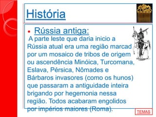 História
 Rússia antiga:
A parte leste que daria inicio a
Rússia atual era uma região marcada
por um mosaico de tribos de origem
ou ascendência Minóica, Turcomana,
Eslava, Pérsica, Nômades e
Bárbaros invasores (como os hunos)
que passaram a antiguidade inteira
brigando por hegemonia nessa
região. Todos acabaram engolidos
por impérios maiores (Roma). TEMAS
 