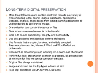 Long-term digital preservationMore than 350 accessions contain electronic records in a variety of types including video, sound, images, databases, applications, websites, and text. These range from exhibit planning documents to unit handbooks to conference images. One collection can contain thousands of filesFiles arrive via removable media or file transferGoal is to ensure authenticity, integrity, and accessibilityUse best practices and accepted archival standards Use formats that are open, lossless, and widely accepted. Proprietary formats, i.e., Microsoft Word and WordPerfect are problematicDocument all processing steps including virus scans and checksumsPerform full-level preservation as much as possible. Bit preservation at minimum for files we cannot convert or emulate.Original files always maintainedImages and video are the top types in terms of sizeFiles kept on backed-up SIA servers, LTO tapes 