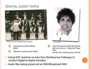 Digital audio tapes	Smithsonian Jazz Masterworks OrchestraLena HorneJazz Smithsonian Radio Broadcast with Lena Horne, “A Spanish Tinge,” 1997All clips from SIA Accession 04-062Introduction by David Baker, SMJO“Manteca” performed by SMJOUsing DAT machine on loan from Smithsonian Folkways to conduct digital-to-digital transfersAudio files being preserved as WAV/Broadcast WAV