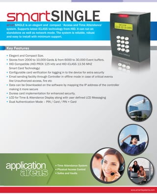 smart SINGLE
smartSINGLE is an elegant and compact ‘Access and Time Attendance’
system. Supports latest iCLASS technology from HID. It can run on
standalone as well as network mode. The system is reliable, robust
and easy to install with minimum support.


Key Features

 Elegant and Compact Size.
 Stores from 2000 to 10,000 Cards & from 6000 to 30,000 Event buffers.
 HID Compatible (HID PROX 125 kHz and HID iCLASS 13.56 MHZ
 Smart Card Technology)
 Configurable card verification for logging in to the device for extra security
 Email sending facility through Controller in offline mode in case of critical events
 like Unauthorized access, fire etc
 Data can be Downloaded on the software by mapping the IP address of the controller
 making it more secure
 Duress card implementation for enhanced security.
 LCD for Time & Attendance Display along with user defined LCD Messaging
 Dual Authentication Mode – PIN / Card / PIN + Card




application                           Time Attendance System


          areas                       Physical Access Control
                                      Safes and Vaults




                                                                                        www.smartisystems.com
 