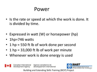 Power القدرة Is the rate or speed at which the work is done. It is divided by time.هو معدل العمل المنجز مقسوما على الزمنExpressed in watt (W) or horsepower (hp) 1hp=746 watts1 hp = 550 ft lb of work done per second1 hp = 33,000 ft lb of work per minute  Whenever work is done energy is usedعندما ينجز عمل ما فإن هناك طاقة10Building and Extending Skills Training (BEST) Project