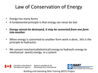 Law of Conservation of Energyقانون حفظ الطاقةEnergy has many formsللطاقة أشكال كثيرةA fundamental principle is that energy can never be lostالقاعدة الأساسية أن الطاقة لا تفنى                 Energy cannot be destroyed, it may be converted from one form into anotherالطاقة لا تفنى ولا تستحدث إنما تتحول من شكل إلى آخرWhen energy is converted to another form work is done , this is the principle to hydraulicsعمل المبدأ الأساسي في الهيدروليك: عندما تتحول الطاقة من شكل إلى آخر ينتجWe convert mechanical(electrical) energy to hydraulic energy to mechanical (work) energy  in a systemنقوم بتحويل الطاقة الميكانيكية أو الكهربائية إلى طاقة هيدروليكية ثم إلى طاقة ميكانيكية9Building and Extending Skills Training (BEST) Project