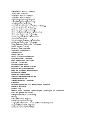 -Rehabilitation Worker Certificate
-Therapeutic Recreation
-Youth Care Worker Certificate
-Youth Care Worker Diploma
-Engineering Technology Program
-CAD/CAM Engineering Technology
-Civil Engineering Technology
-Computer Aided Design and Drafting Technology
-Computer Engineering Technology
-Electrical Engineering Technology
-Electronic Systems Engineering Technology
-Electronics Engineering Technology
-Environmental Engineering Technology
-Geomatics Technology
-Instrumentation Engineering Technology
-Mechanical Engineering Technology
-Water Resources Engineering Technology
-Health Services Program
-Advanced Care Paramedic
-Continuing Care Assistant
-Cytotechnology
-Dental Assisting
-Health Information Management
-Intermediate Care Paramedic
-Medical Laboratory Technology
-Pharmacy Technician
-Primary Care Paramedic
-Hospitality/Food Services Program
-Food and Nutrition Management
-Hotel and Restaurant Administration
-Professional Cooking
-Industrial/Trades Program
-Agricultural Machinery Technician
-Auto Body Technician
-Automotive Service Technician
-Carpentry
-Heavy Equipment and Truck and Transport Technician
-Industrial Mechanics
-Machine Shop
-Outdoor Power Equipment Technician (OPET) Motorcycle and Snowmobile
-Parts Management Technician
-Refrigeration and Air Conditioning
-Welding
-Natural Resources Program
-Forest Ecosystem Technology
-Geographic Information Science for Resource Management
-Integrated Resource Management
-Resource and Environmental Law
 