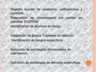 1.   Registro escolar de asistencia, calificaciones y
     conducta.
2.   Elaboración de concentrados por plantel en
     plantillas SIGEEMS
3.   Identificación de alumnos en riesgo

4.   Integración de grupos Tutoriales de atención
5.    Identificación de riesgos específicos

6.   Aplicación de estrategias diferenciadas de
     intervención

7.   Definición de estrategias de atención específicas.
 