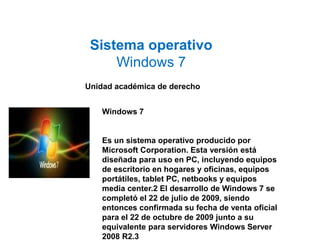 Sistema operativo 
Windows 7 
Unidad académica de derecho 
Windows 7 
Es un sistema operativo producido por 
Microsoft Corporation. Esta versión está 
diseñada para uso en PC, incluyendo equipos 
de escritorio en hogares y oficinas, equipos 
portátiles, tablet PC, netbooks y equipos 
media center.2 El desarrollo de Windows 7 se 
completó el 22 de julio de 2009, siendo 
entonces confirmada su fecha de venta oficial 
para el 22 de octubre de 2009 junto a su 
equivalente para servidores Windows Server 
2008 R2.3 
 