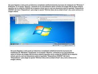 Así pues llegados a este punto ya habremos completado satisfactoriamente el proceso de instalación de "Windows 7 
Enterprise" en el equipo "Alumno", momento en el cual podremos retirar el fichero de imagen ISO de dicho sistema 
operativo de la unidad de CD/DVD de la máquina virtual, para lo cual nos situaremos sobre el apartado "Dispositivos 
CD/DVD" del menú "Dispositivos", para elegir la opción "Eliminar disco de la unidad virtual", tal y como vemos en la 
imagen inferior. 
Así pues llegados a este punto ya habremos completado satisfactoriamente el proceso de 
instalación de "Windows 7 Enterprise" en el equipo "Alumno", momento en el cual podremos 
retirar el fichero de imagen ISO de dicho sistema operativo de la unidad de CD/DVD de la máquina 
virtual, para lo cual nos situaremos sobre el apartado "Dispositivos CD/DVD" del menú 
"Dispositivos", para elegir la opción "Eliminar disco de la unidad virtual", tal y como vemos en la 
imagen inferior. 
 