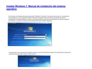 Instalar Windows 7. Manual de instalación del sistema 
operativo 
En el proceso de instalación del sistema operativo "Windows 7 Enterprise", la primera ventana que se nos presentará 
será la siguiente, en la cual podremos elegir el idioma de instalación, el formato de hora y moneda, así como la 
configuración de teclado, dejando en nuestro caso seleccionadas las opciones que por defecto nos ofrece el asistente 
de instalación, y pulsando en dicha ventana directamente sobre el botón "Siguiente". 
A continuación, se nos presentará la siguiente ventana, que nos permitirá dar comienzo de modo efectivo al proceso de 
instalación pulsando sobre el botón "Instalar ahora". 
 