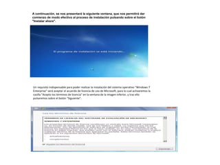 A continuación, se nos presentará la siguiente ventana, que nos permitirá dar 
comienzo de modo efectivo al proceso de instalación pulsando sobre el botón 
"Instalar ahora". 
Un requisito indispensable para poder realizar la instalación del sistema operativo "Windows 7 
Enterprise" será aceptar el acuerdo de licencia de uso de Microsoft, para lo cual activaremos la 
casilla "Acepto los términos de licencia" en la ventana de la imagen inferior, y tras ello 
pulsaremos sobre el botón "Siguiente". 
 