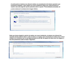 A continuación el sistema nos ofrecerá realizar una actualización del sistema operativo que 
tuviéramos instalado, o bien realiza una nueva instalación desde cero, seleccionando en 
nuestro caso esta segunda opción pulsando sobre la opción "Personalizada (avanzada), tal 
y como vemos en la ventana de la imagen inferior. 
Dado que hemos elegido la opción de realizar una nueva instalación, el sistema nos ofrecerá los 
soportes donde podemos llevar a cabo la misma, en nuestro caso únicamente en el disco duro virtual 
creado en su momento, por lo cual seleccionamos los 20 GB. de espacio de disco duro sin asignar, y 
tras ello pulsaremos sobre el botón "Siguiente". 
 
