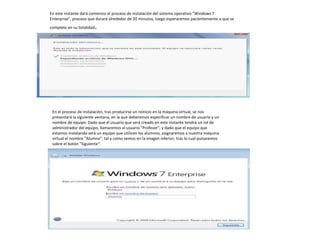 En este instante dará comienzo el proceso de instalación del sistema operativo "Windows 7 
Enterprise", proceso que durará alrededor de 20 minutos, luego esperaremos pacientemente a que se 
complete en su totalidad. 
En el proceso de instalación, tras producirse un reinicio en la máquina virtual, se nos 
presentará la siguiente ventana, en la que deberemos especificar un nombre de usuario y un 
nombre de equipo. Dado que el usuario que será creado en este instante tendrá un rol de 
administrador del equipo, llamaremos al usuario "Profesor", y dado que el equipo que 
estamos instalando será un equipo que utilicen los alumnos, asignaremos a nuestra máquina 
virtual el nombre "Alumno", tal y como vemos en la imagen inferior, tras lo cual pulsaremos 
sobre el botón "Siguiente". 
 