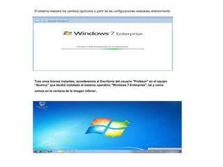 El sistema realizará los cambios oportunos a partir de las configuraciones realizadas anteriormente. 
Tras unos breves instantes, accederemos al Escritorio del usuario "Profesor" en el equipo 
"Alumno" que tendrá instalado el sistema operativo "Windows 7 Enterprise", tal y como 
vemos en la ventana de la imagen inferior. 
 