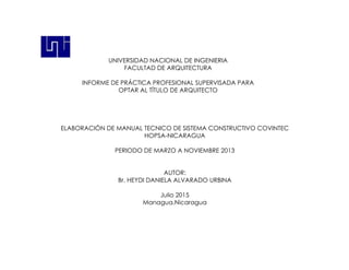 ELABORACIÓN DE MANUAL TECNICO DE SISTEMA CONSTRUCTIVO COVINTEC
HOPSA-NICARAGUA
PERIODO DE MARZO A NOVIEMBRE 2013
AUTOR:
Br. HEYDI DANIELA ALVARADO URBINA
Julio 2015
Managua,Nicaragua
UNIVERSIDAD NACIONAL DE INGENIERIA
FACULTAD DE ARQUITECTURA
INFORME DE PRÁCTICA PROFESIONAL SUPERVISADA PARA
OPTAR AL TÍTULO DE ARQUITECTO
 