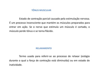 TÔNUS MUSCULAR
Estado de contração parcial causado pela estimulação nervosa.
É um processo inconsciente que mantém os músculos preparados para
entrar em ação. Se o nervo que estimula um músculo é cortado, o
músculo perde tônus e se torna flácido.
RELAXAMENTO
Termo usado para referir-se ao processo de relaxar (estágio
durante o qual a força de contração está diminuída) ou em estado de
inatividade.
 