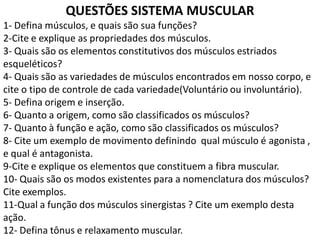 QUESTÕES SISTEMA MUSCULAR
1- Defina músculos, e quais são sua funções?
2-Cite e explique as propriedades dos músculos.
3- Quais são os elementos constitutivos dos músculos estriados
esqueléticos?
4- Quais são as variedades de músculos encontrados em nosso corpo, e
cite o tipo de controle de cada variedade(Voluntário ou involuntário).
5- Defina origem e inserção.
6- Quanto a origem, como são classificados os músculos?
7- Quanto à função e ação, como são classificados os músculos?
8- Cite um exemplo de movimento definindo qual músculo é agonista ,
e qual é antagonista.
9-Cite e explique os elementos que constituem a fibra muscular.
10- Quais são os modos existentes para a nomenclatura dos músculos?
Cite exemplos.
11-Qual a função dos músculos sinergistas ? Cite um exemplo desta
ação.
12- Defina tônus e relaxamento muscular.
 