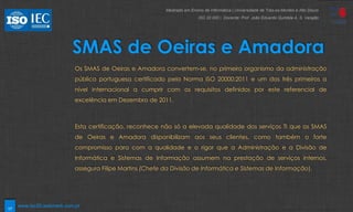 17
SMAS de Oeiras e Amadora
Os SMAS de Oeiras e Amadora convertem-se, no primeiro organismo da administração
pública portuguesa certificado pela Norma ISO 20000:2011 e um dos três primeiros a
nível internacional a cumprir com os requisitos definidos por este referencial de
excelência em Dezembro de 2011.
Esta certificação, reconhece não só a elevada qualidade dos serviços TI que os SMAS
de Oeiras e Amadora disponibilizam aos seus clientes, como também o forte
compromisso para com a qualidade e o rigor que a Administração e a Divisão de
Informática e Sistemas de Informação assumem na prestação de serviços internos,
assegura Filipe Martins (Chefe da Divisão de Informática e Sistemas de Informação).
Mestrado em Ensino de Informática | Universidade de Trás-os-Montes e Alto Douro
ISO 20 000 | Docente: Prof. João Eduardo Quintela A. S. Varajão
www.iso20.webmark.com.pt
 