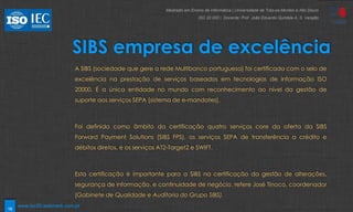 18
SIBS empresa de excelência
A SIBS (sociedade que gere a rede Multibanco portuguesa) foi certificada com o selo de
excelência na prestação de serviços baseados em tecnologias de informação ISO
20000. É a única entidade no mundo com reconhecimento ao nível da gestão de
suporte aos serviços SEPA [sistema de e-mandates].
Foi definida como âmbito da certificação quatro serviços core da oferta da SIBS
Forward Payment Solutions (SIBS FPS), os serviços SEPA de transferência a crédito e
débitos diretos, e os serviços AT2-Target2 e SWIFT.
Esta certificação é importante para a SIBS na certificação da gestão de alterações,
segurança de informação, e continuidade de negócio, refere José Tinoco, coordenador
(Gabinete de Qualidade e Auditoria do Grupo SIBS).
Mestrado em Ensino de Informática | Universidade de Trás-os-Montes e Alto Douro
ISO 20 000 | Docente: Prof. João Eduardo Quintela A. S. Varajão
www.iso20.webmark.com.pt
 