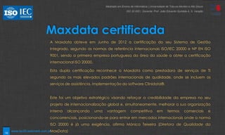 19
Maxdata certificada
A Maxdata obteve em Junho de 2012 a certificação do seu Sistema de Gestão
Integrado, segundo as normas de referência internacionais ISO/IEC 20000 e NP EN ISO
9001, sendo a primeira empresa portuguesa da área da saúde a obter a certificação
internacional ISO 20000.
Esta dupla certificação reconhece a Maxdata como prestadora de serviços de TI
segundo os mais elevados padrões internacionais de qualidade, onde se incluem os
serviços de assistência, implementação do software Clinidata®.
Este foi um objetivo estratégico visando reforçar a credibilidade da empresa no seu
projeto de internacionalização global e, simultaneamente, melhorar a sua organização
interna alcançando uma vantagem competitiva em termos comerciais e
concorrenciais, posicionando-se para entrar em mercados internacionais onde a norma
ISO 20000 é já uma exigência, afirma Mónica Teixeira (Diretora de Qualidade da
MaxData)
Mestrado em Ensino de Informática | Universidade de Trás-os-Montes e Alto Douro
ISO 20 000 | Docente: Prof. João Eduardo Quintela A. S. Varajão
www.iso20.webmark.com.pt
 